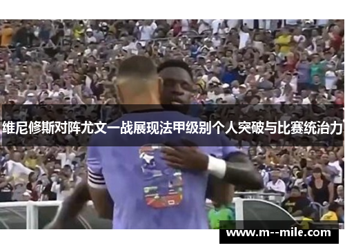 维尼修斯对阵尤文一战展现法甲级别个人突破与比赛统治力