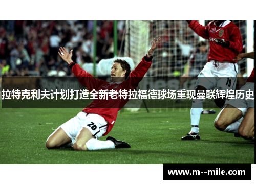 拉特克利夫计划打造全新老特拉福德球场重现曼联辉煌历史