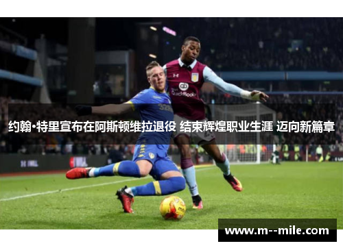 约翰·特里宣布在阿斯顿维拉退役 结束辉煌职业生涯 迈向新篇章